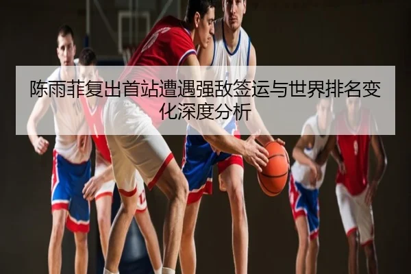 陈雨菲复出首站遭遇强敌签运与世界排名变化深度分析
