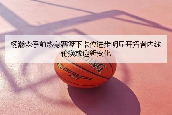 杨瀚森季前热身赛篮下卡位进步明显开拓者内线轮换或迎新变化